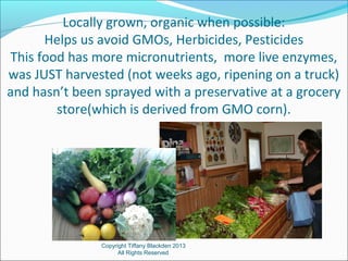 Locally grown, organic when possible:
Helps us avoid GMOs, Herbicides, Pesticides
This food has more micronutrients, more live enzymes,
was JUST harvested (not weeks ago, ripening on a truck)
and hasn’t been sprayed with a preservative at a grocery
store(which is derived from GMO corn).
Copyright Tiffany Blackden 2013
All Rights Reserved
 