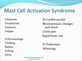 Mast Cell Activation Syndrome
I.Systemic
Anaphylaxis
Faintness
Fatigue
II.Dermatologic
Flushing
Rashes
Itching
Hives
III.Cardiovascular
Blood pressure changes
and shock
Chest pain
Rapid heart rate
IV.Pulmonary
Wheezing
Copyright Tiffany Blackden 2013
All Rights Reserved
 