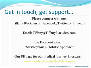 Get in touch, get support…
Please connect with me:
Tiffany Blackden on Facebook, Twitter or LinkedIn
Email: Tiffany@TiffanyBlackden.com
Join Facebook Group:
“Mastocytosis – Holistic Approach”
Our FB page for our medical journey & research:
www.Facebook.com/blackdenfamily
Copyright Tiffany Blackden 2013 All Rights Reserved
 