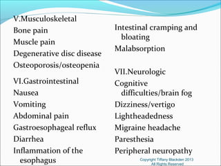 V.Musculoskeletal
Bone pain
Muscle pain
Degenerative disc disease
Osteoporosis/osteopenia
VI.Gastrointestinal
Nausea
Vomiting
Abdominal pain
Gastroesophageal reflux
Diarrhea
Inflammation of the
esophagus
Intestinal cramping and
bloating
Malabsorption
VII.Neurologic
Cognitive
difficulties/brain fog
Dizziness/vertigo
Lightheadedness
Migraine headache
Paresthesia
Peripheral neuropathy
Copyright Tiffany Blackden 2013
All Rights Reserved
 
