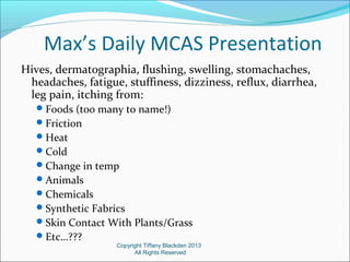 Max’s Daily MCAS Presentation
Hives, dermatographia, flushing, swelling, stomachaches,
headaches, fatigue, stuffiness, dizziness, reflux, diarrhea,
leg pain, itching from:
Foods (too many to name!)
Friction
Heat
Cold
Change in temp
Animals
Chemicals
Synthetic Fabrics
Skin Contact With Plants/Grass
Etc…???
Copyright Tiffany Blackden 2013
All Rights Reserved
 