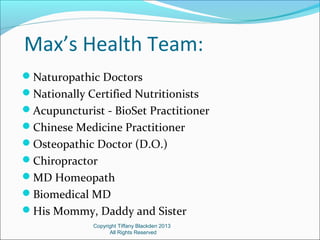 Max’s Health Team:
Naturopathic Doctors
Nationally Certified Nutritionists
Acupuncturist - BioSet Practitioner
Chinese Medicine Practitioner
Osteopathic Doctor (D.O.)
Chiropractor
MD Homeopath
Biomedical MD
His Mommy, Daddy and Sister
Copyright Tiffany Blackden 2013
All Rights Reserved
 