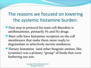 The reasons we focused on lowering
the systemic histamine burden:
First step in protocol for mast cell disorders is
antihistamines, primarily H1 and H2 drugs.
Mast cells have histamine receptors on the cell
membrance that make them more ready to
degranulate or selectively secrete mediators.
Dietary histamine (and other biogenic amines, like
tyramine) was a primary *group* of foods that were
bothering our son.
Copyright Tiffany Blackden 2013
All Rights Reserved
 