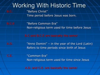 Working With Historic TimeWorking With Historic Time
B.C.B.C. “Before Christ”“Before Christ”
Time period before Jesus was born.Time period before Jesus was born.
B.C.EB.C.E “Before Common Era”“Before Common Era”
Non-religious term used for time before JesusNon-religious term used for time before Jesus
B.C and B.C.E are basically the same!B.C and B.C.E are basically the same!
A.D.A.D. “Anno Domini” – in the year of the Lord (Latin)“Anno Domini” – in the year of the Lord (Latin)
Refers to time periods since birth of JesusRefers to time periods since birth of Jesus
C.E.C.E. “Common Era”“Common Era”
Non-religious term used for time since JesusNon-religious term used for time since Jesus
A.D. and C.E. are basically the same!A.D. and C.E. are basically the same!
 