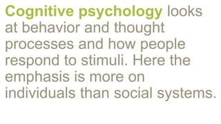 Cognitive psychology looks
at behavior and thought
processes and how people
respond to stimuli. Here the
emphasis is more on
individuals than social systems.
 