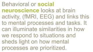 Behavioral or social
neuroscience looks at brain
activity, (fMRI, EEG) and links this
to mental processes and tasks. It
can illuminate similarities in how
we respond to situations and
sheds light on how mental
processes are prioritized.
 