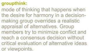 groupthink:
mode of thinking that happens when
the desire for harmony in a decision-
making group overrides a realistic
appraisal of alternatives. Group
members try to minimize conflict and
reach a consensus decision without
critical evaluation of alternative ideas
or viewpoints.
 