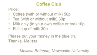 Coffee Club
Price:
• Coffee (with or without milk) 50p
• Tea (with or without milk) 30p
• Milk only (in your own coffee or tea) 10p
• Full cup of milk 30p
Please put your money in the blue tin.
Thanks, Melissa
Melissa Bateson, Newcastle University
 