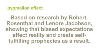 pygmalion effect
Based on research by Robert
Rosenthal and Lenore Jacobson,
showing that biased expectations
affect reality and create self-
fulfilling prophecies as a result.
 