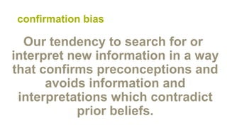 confirmation bias
Our tendency to search for or
interpret new information in a way
that confirms preconceptions and
avoids information and
interpretations which contradict
prior beliefs.
 