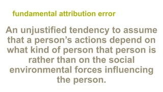 fundamental attribution error
An unjustified tendency to assume
that a person’s actions depend on
what kind of person that person is
rather than on the social
environmental forces influencing
the person.
 