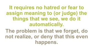 It requires no hatred or fear to
assign meaning to (or judge) the
things that we see, we do it
automatically.
The problem is that we forget, do
not realize, or deny that this even
happens.
 