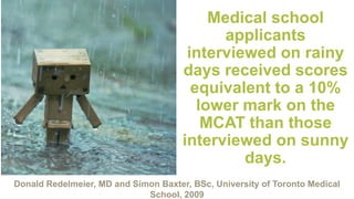 Medical school
applicants
interviewed on rainy
days received scores
equivalent to a 10%
lower mark on the
MCAT than those
interviewed on sunny
days.
Donald Redelmeier, MD and Simon Baxter, BSc, University of Toronto Medical
School, 2009
 