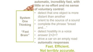 System
One
Thinking
“Fast
Brain”
automatic, incredibly fast, with
little or no effort and no sense
of voluntary control:
• detect that one object is more
distant than another
• orient to the source of a sound
• complete the phrase “bread
and…”
• detect hostility in a voice
• answer 2+2=?
• drive a car on an empty road
• automatic responses
Fast. Efficient.
Not terribly accurate.
 
