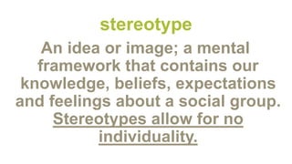 stereotype
An idea or image; a mental
framework that contains our
knowledge, beliefs, expectations
and feelings about a social group.
Stereotypes allow for no
individuality.
 