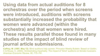 Using data from actual auditions for 8
orchestras over the period when screens
were introduced, auditions with screens
substantially increased the probability that
women were advanced (within the
orchestra) and that women were hired.
These results parallel those found in many
studies of the impact of blind review of
journal article submissions.
Caffrey, M. (1997, May 12). Blind auditions help women. Princeton Weekly Bulletin. Based on Goldin,
C & Rouse, C. (2000). Orchestrating impartiality: The impact of “blind” auditions on female musicians.
American Economic Review, 90, 715–741.
 
