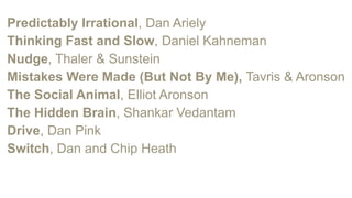 Predictably Irrational, Dan Ariely
Thinking Fast and Slow, Daniel Kahneman
Nudge, Thaler & Sunstein
Mistakes Were Made (But Not By Me), Tavris & Aronson
The Social Animal, Elliot Aronson
The Hidden Brain, Shankar Vedantam
Drive, Dan Pink
Switch, Dan and Chip Heath
 