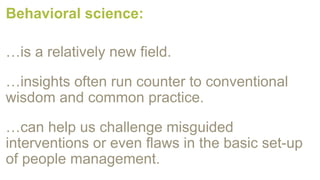 Behavioral science:
…is a relatively new field.
…insights often run counter to conventional
wisdom and common practice.
…can help us challenge misguided
interventions or even flaws in the basic set-up
of people management.
 
