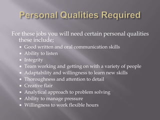 Personal Qualities RequiredFor these jobs you will need certain personal qualities these include;Good written and oral communication skillsAbility to listenIntegrityTeam working and getting on with a variety of peopleAdaptability and willingness to learn new skillsThoroughness and attention to detailCreative flair Analytical approach to problem solvingAbility to manage pressureWillingness to work flexible hours