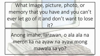 What Image, picture, photo, or
memory that you have and you can’t
ever let go of it and don’t want to lose
it?
Anong imahe, larawan, o ala ala na
meron ka na ayaw na ayaw mong
mawala sa yo?
 