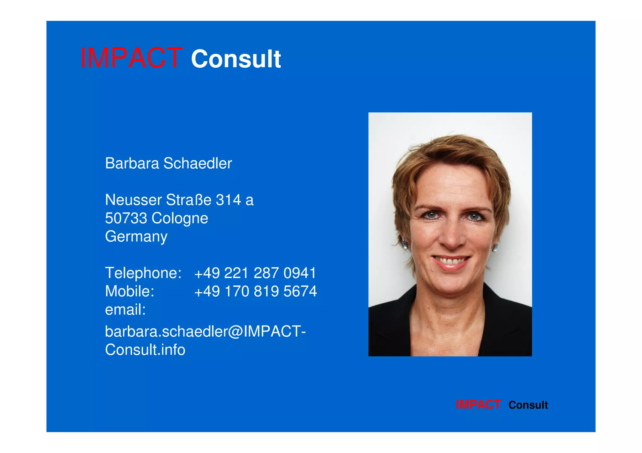 IMPACT Consult


 Barbara Schaedler

 Neusser Straße 314 a
 50733 Cologne
 Germany

 Telephone: +49 221 287 0941
 Mobile:      +49 170 819 5674
 email:
 barbara.schaedler@IMPACT-
 Consult.info


                                 IMPACT Consult
 