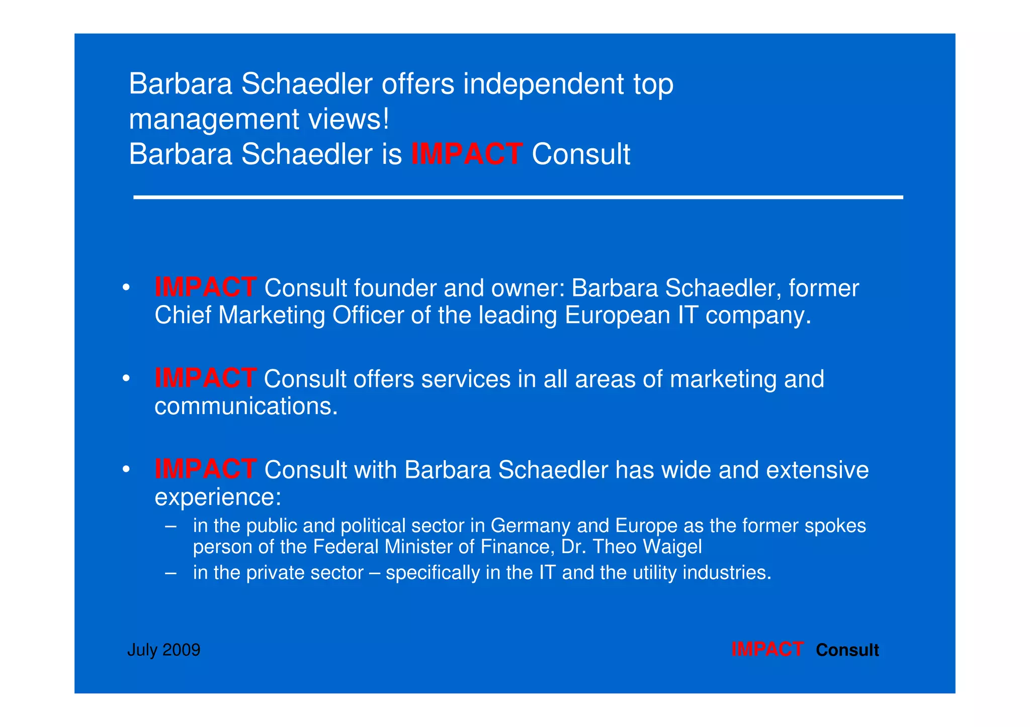 Barbara Schaedler offers independent top
management views!
Barbara Schaedler is IMPACT Consult



• IMPACT Consult founder and owner: Barbara Schaedler, former
   Chief Marketing Officer of the leading European IT company.

• IMPACT Consult offers services in all areas of marketing and
   communications.

• IMPACT Consult with Barbara Schaedler has wide and extensive
   experience:
    – in the public and political sector in Germany and Europe as the former spokes
      person of the Federal Minister of Finance, Dr. Theo Waigel
    – in the private sector – specifically in the IT and the utility industries.


July 2009                                                          IMPACT Consult
 