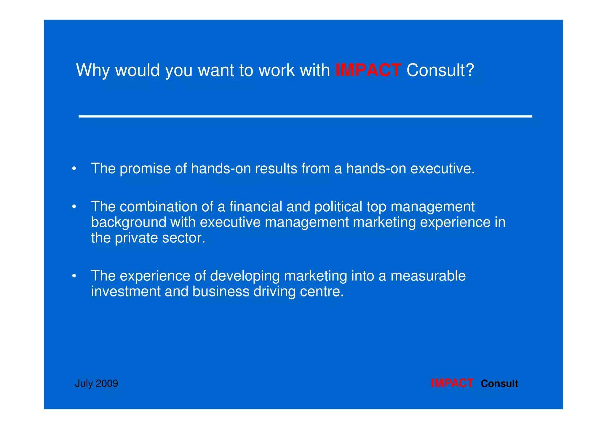 Why would you want to work with IMPACT Consult?




• The promise of hands-on results from a hands-on executive.

• The combination of a financial and political top management
  background with executive management marketing experience in
  the private sector.

• The experience of developing marketing into a measurable
  investment and business driving centre.




July 2009                                            IMPACT Consult
 
