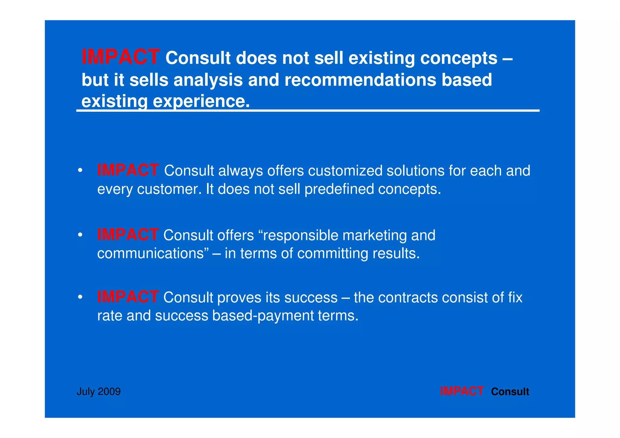IMPACT Consult does not sell existing concepts –
but it sells analysis and recommendations based
existing experience.


• IMPACT Consult always offers customized solutions for each and
    every customer. It does not sell predefined concepts.


• IMPACT Consult offers “responsible marketing and
    communications” – in terms of committing results.

• IMPACT Consult proves its success – the contracts consist of fix
    rate and success based-payment terms.




July 2009                                               IMPACT Consult
 
