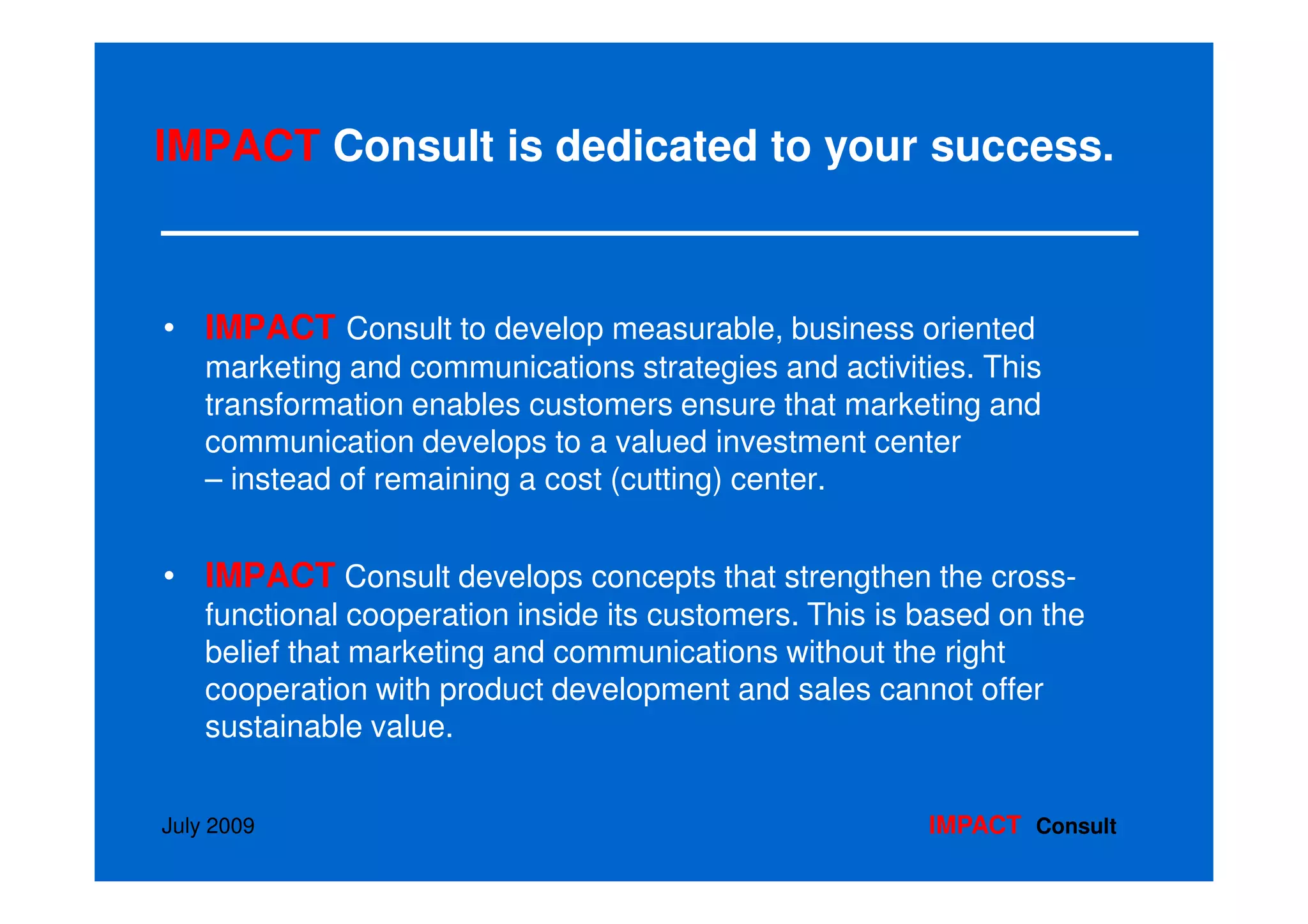IMPACT Consult is dedicated to your success.



• IMPACT Consult to develop measurable, business oriented
    marketing and communications strategies and activities. This
    transformation enables customers ensure that marketing and
    communication develops to a valued investment center
    – instead of remaining a cost (cutting) center.


• IMPACT Consult develops concepts that strengthen the cross-
    functional cooperation inside its customers. This is based on the
    belief that marketing and communications without the right
    cooperation with product development and sales cannot offer
    sustainable value.


July 2009                                                IMPACT Consult
 