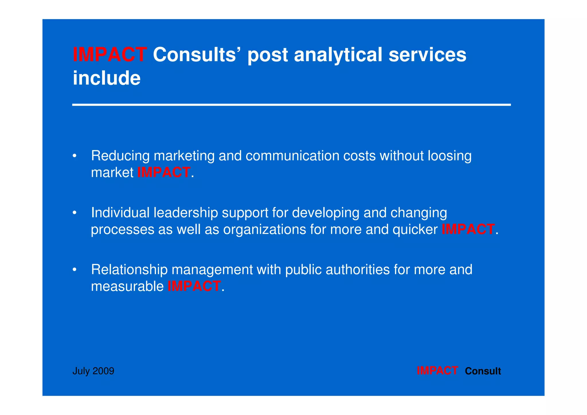 IMPACT Consults’ post analytical services
include


• Reducing marketing and communication costs without loosing
  market IMPACT.

• Individual leadership support for developing and changing
  processes as well as organizations for more and quicker IMPACT.

• Relationship management with public authorities for more and
  measurable IMPACT.




July 2009                                            IMPACT Consult
 