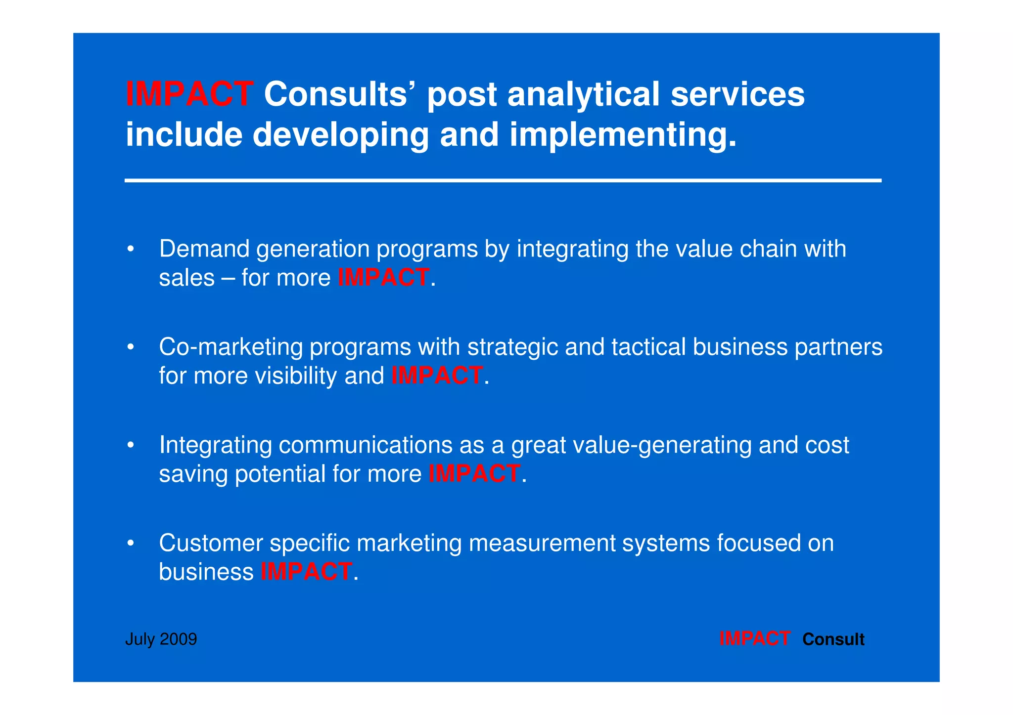 IMPACT Consults’ post analytical services
include developing and implementing.


• Demand generation programs by integrating the value chain with
  sales – for more IMPACT.

• Co-marketing programs with strategic and tactical business partners
  for more visibility and IMPACT.

• Integrating communications as a great value-generating and cost
  saving potential for more IMPACT.

• Customer specific marketing measurement systems focused on
  business IMPACT.

July 2009                                             IMPACT Consult
 