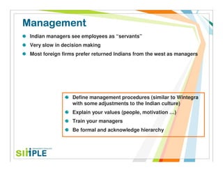 Management
 Indian managers see employees as “servants”
 Very slow in decision making
 Most foreign firms prefer returned Indians from the west as managers




                  Define management procedures (similar to Wintegra
                  with some adjustments to the Indian culture)
                  Explain your values (people, motivation …)
                  Train your managers
                  Be formal and acknowledge hierarchy
 