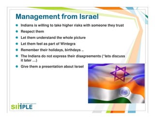 Management from Israel
 Indians is willing to take higher risks with someone they trust
 Respect them
 Let them understand the whole picture
 Let them feel as part of Wintegra
 Remember their holidays, birthdays ..
 The Indians do not express their disagreements (“lets discuss
 it later …)
 Give them a presentation about Israel
 