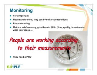 Monitoring
 Very important
 Not naturally done, they can live with contradictions
 Fast monitoring
 Metrics - define many, give them to fill in (time, quality, investments,
 work in process …)




 They need a PMO
 