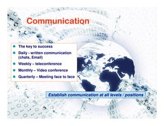 Communication

The key to success
Daily - written communication
(chats, Email)
Weekly – teleconference
Monthly – Video conference
Quarterly – Meeting face to face



                Establish communication at all levels / positions
 