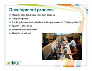 Development process
 Usually, they don’t have their own process
 Very disciplined
 Looking for new methods (first at Google survey of “design pattern”)
 Quality – after price
 Excellent documentation
 Need to be trained
 