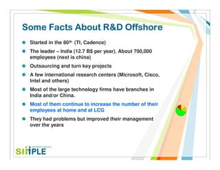 Some Facts About R&D Offshore
 Started in the 80th (TI, Cadence)
 The leader – India (12.7 B$ per year). About 700,000
 employees (next is china)
 Outsourcing and turn key projects
 A few international research centers (Microsoft, Cisco,
 Intel and others)
 Most of the large technology firms have branches in
 India and/or China.
 Most of them continue to increase the number of their
 employees at home and at LCG
 They had problems but improved their management
 over the years
 