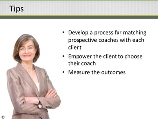 Tips
• Develop a process for matching
prospective coaches with each
client
• Empower the client to choose
their coach
• Measure the outcomes
©
 
