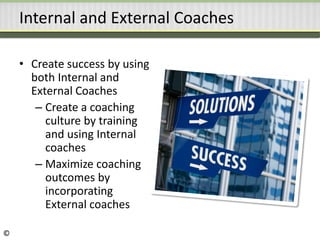 Internal and External Coaches
• Create success by using
both Internal and
External Coaches
– Create a coaching
culture by training
and using Internal
coaches
– Maximize coaching
outcomes by
incorporating
External coaches
©
 