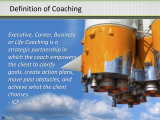 Definition of Coaching
Executive, Career, Business
or Life Coaching is a
strategic partnership in
which the coach empowers
the client to clarify
goals, create action plans,
move past obstacles, and
achieve what the client
chooses.
- ICF
©
 