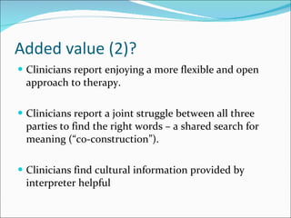 Added value (2)? Clinicians report enjoying a more flexible and open approach to therapy. Clinicians report a joint struggle between all three parties to find the right words – a shared search for meaning (“co-construction”). Clinicians find cultural information provided by interpreter helpful 