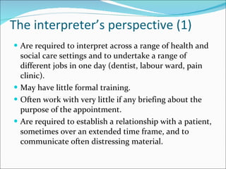The interpreter’s perspective (1) Are required to interpret across a range of health and social care settings and to undertake a range of different jobs in one day (dentist, labour ward, pain clinic). May have little formal training. Often work with very little if any briefing about the purpose of the appointment. Are required to establish a relationship with a patient, sometimes over an extended time frame, and to communicate often distressing material. 