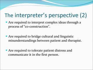 The  interpreter’s perspective (2) Are required to interpret complex ideas through a process of “co-construction”. Are required to bridge cultural and linguistic misunderstandings between patient and therapist. Are required to tolerate patient distress and communicate it in the first person. 