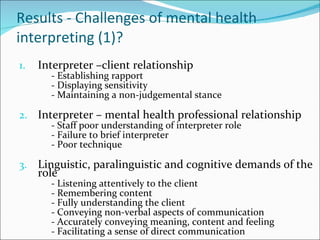 Results - Challenges of mental health interpreting (1)? Interpreter –client relationship - Establishing rapport - Displaying sensitivity - Maintaining a non-judgemental stance Interpreter – mental health professional relationship - Staff poor understanding of interpreter role - Failure to brief interpreter - Poor technique Linguistic, paralinguistic and cognitive demands of the role - Listening attentively to the client - Remembering content - Fully understanding the client - Conveying non-verbal aspects of communication - Accurately conveying meaning, content and feeling - Facilitating a sense of direct communication 