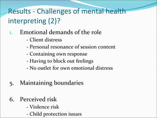 Results - Challenges of mental health interpreting (2)? Emotional demands of the role - Client distress - Personal resonance of session content - Containing own response - Having to block out feelings - No outlet for own emotional distress 5. Maintaining boundaries 6. Perceived risk - Violence risk - Child protection issues 