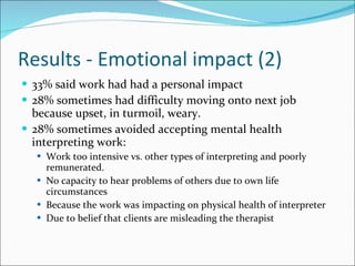 Results - Emotional impact (2) 33% said work had had a personal impact 28% sometimes had difficulty moving onto next job because upset, in turmoil, weary. 28% sometimes avoided accepting mental health interpreting work: Work too intensive vs. other types of interpreting and poorly remunerated. No capacity to hear problems of others due to own life circumstances Because the work was impacting on physical health of interpreter Due to belief that clients are misleading the therapist 