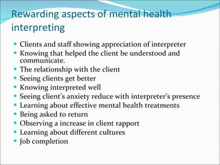 Rewarding aspects of mental health interpreting Clients and staff showing appreciation of interpreter Knowing that helped the client be understood and communicate. The relationship with the client Seeing clients get better Knowing interpreted well Seeing client’s anxiety reduce with interpreter’s presence Learning about effective mental health treatments Being asked to return Observing a increase in client rapport Learning about different cultures Job completion 