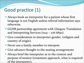 Good practice (1) Always book an interpreter for a patient whose first language is not English unless referral information says otherwise. GGHB partnership agreement with Glasgow Translation and Interpreting Services (0141 – 276 6850). Give consideration to interpreter gender, (religion and country of origin). Never use a family member to interpret. Give advance thought to the seating arrangements Always brief the interpreter as to the context and purpose of session (treatment approach, what is required of the interpreter). 