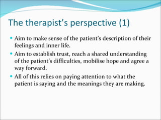 The therapist’s perspective (1) Aim to make sense of the patient’s description of their feelings and inner life. Aim to establish trust, reach a shared understanding of the patient’s difficulties, mobilise hope and agree a way forward. All of this relies on paying attention to what the patient is saying and the meanings they are making. 