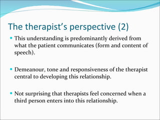 The therapist’s perspective (2) This understanding is predominantly derived from what the patient communicates (form and content of speech). Demeanour, tone and responsiveness of the therapist central to developing this relationship. Not surprising that therapists feel concerned when a third person enters into this relationship. 